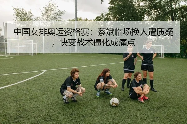 中国女排奥运资格赛：蔡斌临场换人遭质疑，快变战术僵化成痛点